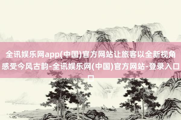 全讯娱乐网app(中国)官方网站让旅客以全新视角感受今风古韵-全讯娱乐网(中国)官方网站-登录入口