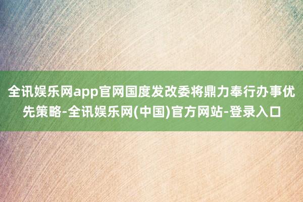 全讯娱乐网app官网国度发改委将鼎力奉行办事优先策略-全讯娱乐网(中国)官方网站-登录入口