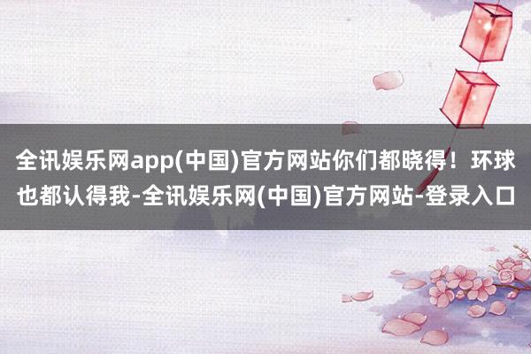 全讯娱乐网app(中国)官方网站你们都晓得！环球也都认得我-全讯娱乐网(中国)官方网站-登录入口