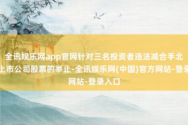 全讯娱乐网app官网针对三名投资者违法减合手北交所上市公司股票的举止-全讯娱乐网(中国)官方网站-登录入口