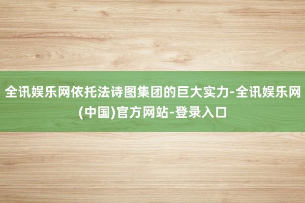 全讯娱乐网依托法诗图集团的巨大实力-全讯娱乐网(中国)官方网站-登录入口