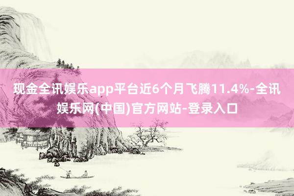 现金全讯娱乐app平台近6个月飞腾11.4%-全讯娱乐网(中国)官方网站-登录入口