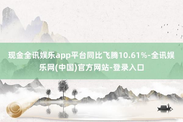 现金全讯娱乐app平台同比飞腾10.61%-全讯娱乐网(中国)官方网站-登录入口