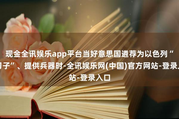 现金全讯娱乐app平台当好意思国遴荐为以色列“递刀子”、提供兵器时-全讯娱乐网(中国)官方网站-登录入口