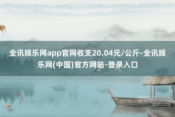 全讯娱乐网app官网收支20.04元/公斤-全讯娱乐网(中国)官方网站-登录入口