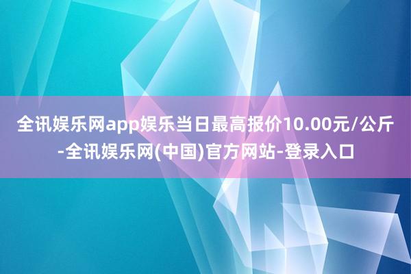 全讯娱乐网app娱乐当日最高报价10.00元/公斤-全讯娱乐网(中国)官方网站-登录入口