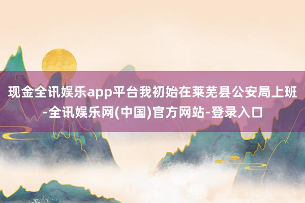 现金全讯娱乐app平台我初始在莱芜县公安局上班-全讯娱乐网(中国)官方网站-登录入口