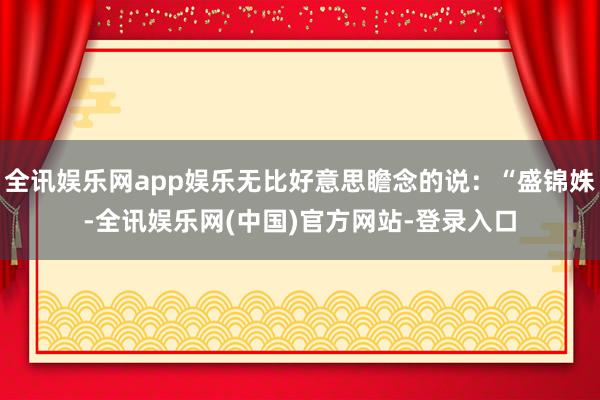 全讯娱乐网app娱乐无比好意思瞻念的说：“盛锦姝-全讯娱乐网(中国)官方网站-登录入口