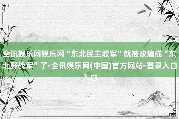 全讯娱乐网娱乐网“东北民主联军”就被改编成“东北野战军”了-全讯娱乐网(中国)官方网站-登录入口