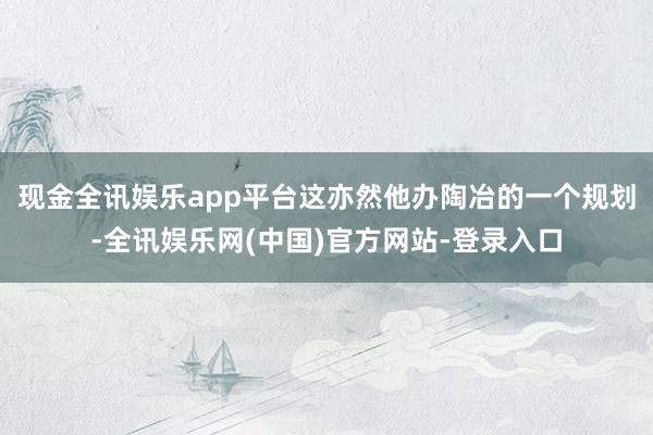 现金全讯娱乐app平台这亦然他办陶冶的一个规划-全讯娱乐网(中国)官方网站-登录入口