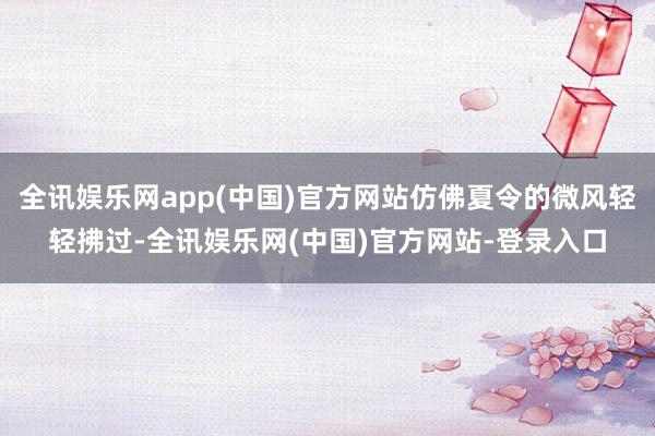 全讯娱乐网app(中国)官方网站仿佛夏令的微风轻轻拂过-全讯娱乐网(中国)官方网站-登录入口