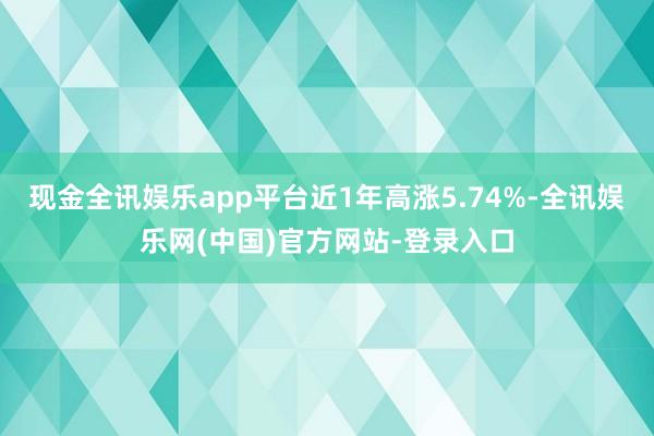 现金全讯娱乐app平台近1年高涨5.74%-全讯娱乐网(中国)官方网站-登录入口