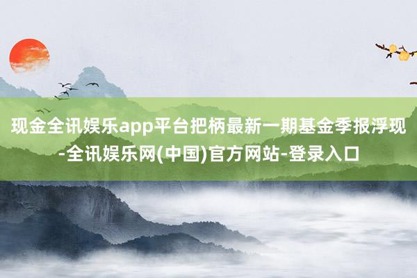 现金全讯娱乐app平台把柄最新一期基金季报浮现-全讯娱乐网(中国)官方网站-登录入口