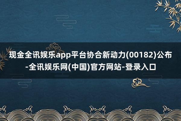 现金全讯娱乐app平台协合新动力(00182)公布-全讯娱乐网(中国)官方网站-登录入口