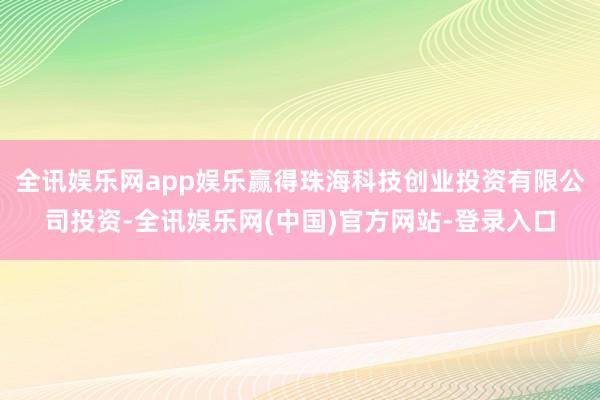 全讯娱乐网app娱乐赢得珠海科技创业投资有限公司投资-全讯娱乐网(中国)官方网站-登录入口