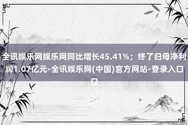 全讯娱乐网娱乐网同比增长45.41%；终了归母净利润1.07亿元-全讯娱乐网(中国)官方网站-登录入口