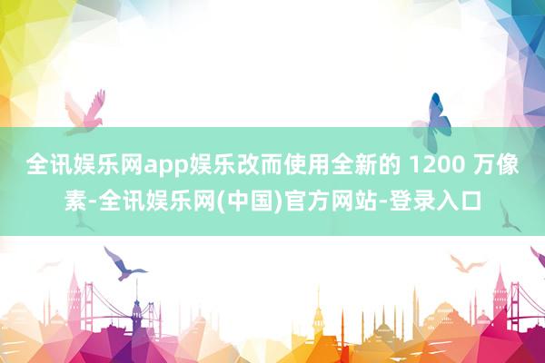 全讯娱乐网app娱乐改而使用全新的 1200 万像素-全讯娱乐网(中国)官方网站-登录入口