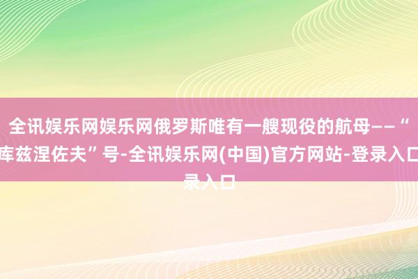 全讯娱乐网娱乐网俄罗斯唯有一艘现役的航母——“库兹涅佐夫”号-全讯娱乐网(中国)官方网站-登录入口