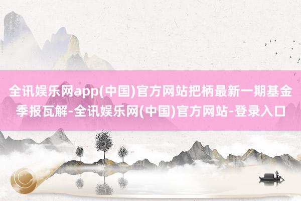 全讯娱乐网app(中国)官方网站把柄最新一期基金季报瓦解-全讯娱乐网(中国)官方网站-登录入口