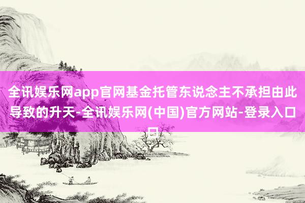 全讯娱乐网app官网基金托管东说念主不承担由此导致的升天-全讯娱乐网(中国)官方网站-登录入口