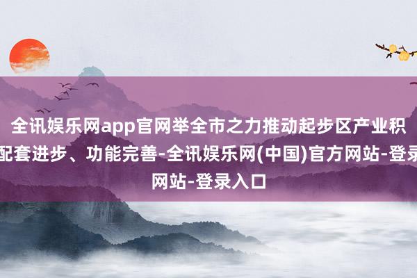 全讯娱乐网app官网举全市之力推动起步区产业积蓄、配套进步、功能完善-全讯娱乐网(中国)官方网站-登录入口