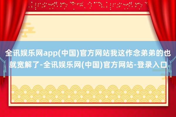 全讯娱乐网app(中国)官方网站我这作念弟弟的也就宽解了-全讯娱乐网(中国)官方网站-登录入口