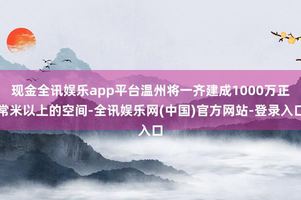 现金全讯娱乐app平台温州将一齐建成1000万正常米以上的空间-全讯娱乐网(中国)官方网站-登录入口