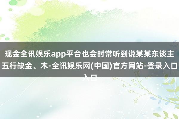 现金全讯娱乐app平台也会时常听到说某某东谈主五行缺金、木-全讯娱乐网(中国)官方网站-登录入口