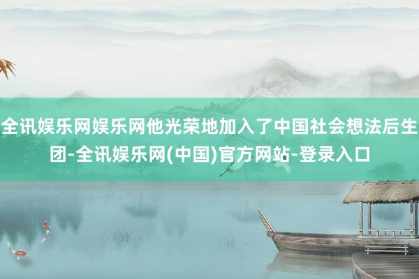 全讯娱乐网娱乐网他光荣地加入了中国社会想法后生团-全讯娱乐网(中国)官方网站-登录入口