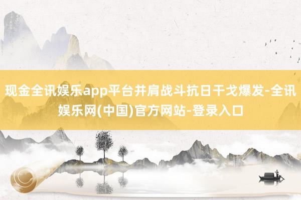 现金全讯娱乐app平台并肩战斗抗日干戈爆发-全讯娱乐网(中国)官方网站-登录入口