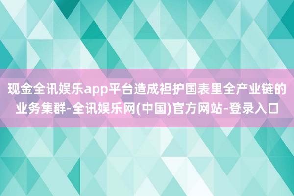 现金全讯娱乐app平台造成袒护国表里全产业链的业务集群-全讯娱乐网(中国)官方网站-登录入口