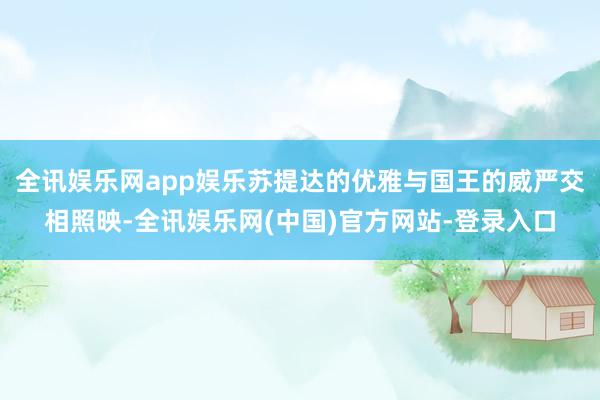 全讯娱乐网app娱乐苏提达的优雅与国王的威严交相照映-全讯娱乐网(中国)官方网站-登录入口