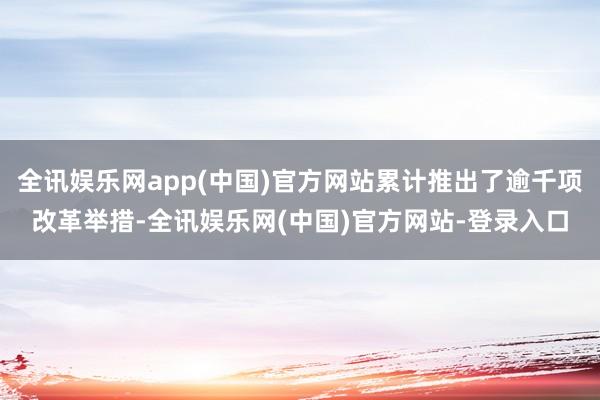 全讯娱乐网app(中国)官方网站累计推出了逾千项改革举措-全讯娱乐网(中国)官方网站-登录入口