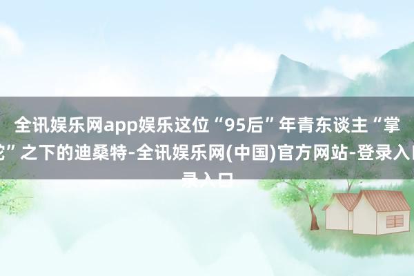 全讯娱乐网app娱乐这位“95后”年青东谈主“掌舵”之下的迪桑特-全讯娱乐网(中国)官方网站-登录入口