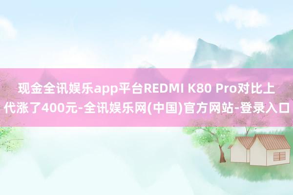 现金全讯娱乐app平台REDMI K80 Pro对比上代涨了400元-全讯娱乐网(中国)官方网站-登录入口