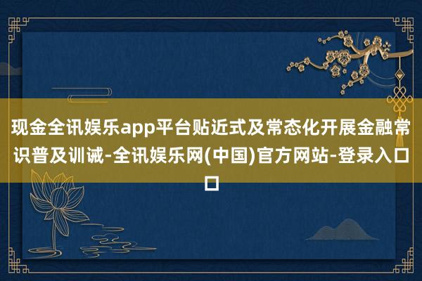 现金全讯娱乐app平台贴近式及常态化开展金融常识普及训诫-全讯娱乐网(中国)官方网站-登录入口