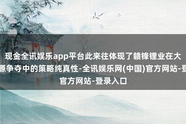 现金全讯娱乐app平台此来往体现了赣锋锂业在大家锂资源争夺中的策略纯真性-全讯娱乐网(中国)官方网站-登录入口