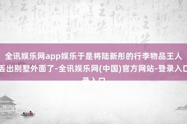 全讯娱乐网app娱乐于是将陆新彤的行李物品王人丢出别墅外面了-全讯娱乐网(中国)官方网站-登录入口