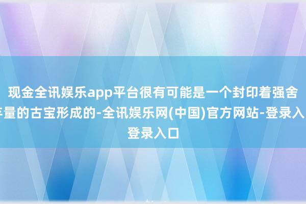 现金全讯娱乐app平台很有可能是一个封印着强舍弃量的古宝形成的-全讯娱乐网(中国)官方网站-登录入口