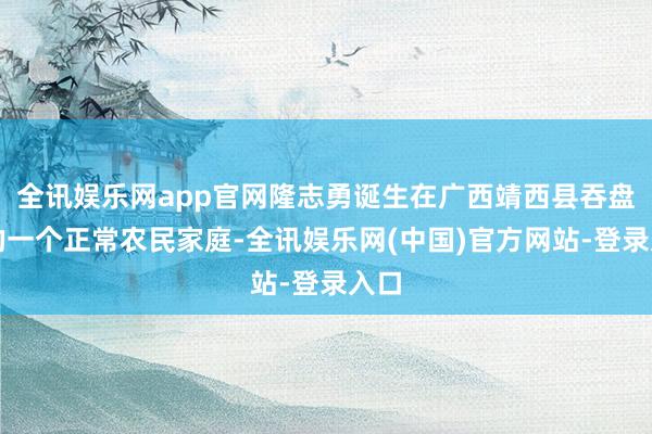 全讯娱乐网app官网隆志勇诞生在广西靖西县吞盘乡的一个正常农民家庭-全讯娱乐网(中国)官方网站-登录入口