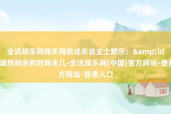 全讯娱乐网娱乐网前述东谈主士默示：&ldquo;诚然剩余的时间未几-全讯娱乐网(中国)官方网站-登录入口