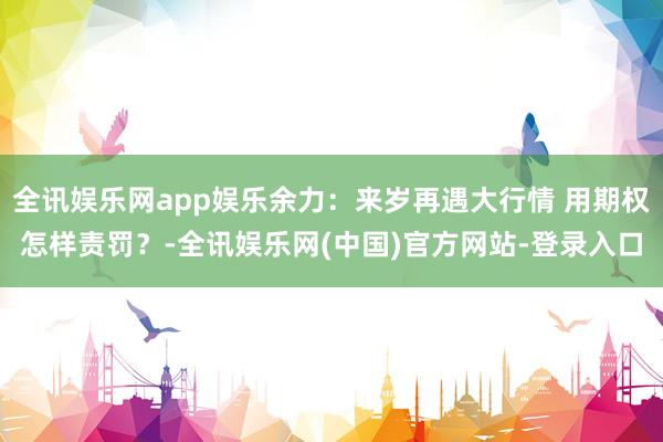 全讯娱乐网app娱乐余力：来岁再遇大行情 用期权怎样责罚？-全讯娱乐网(中国)官方网站-登录入口