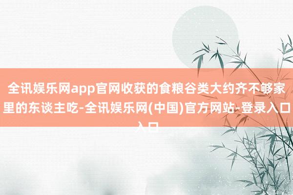 全讯娱乐网app官网收获的食粮谷类大约齐不够家里的东谈主吃-全讯娱乐网(中国)官方网站-登录入口