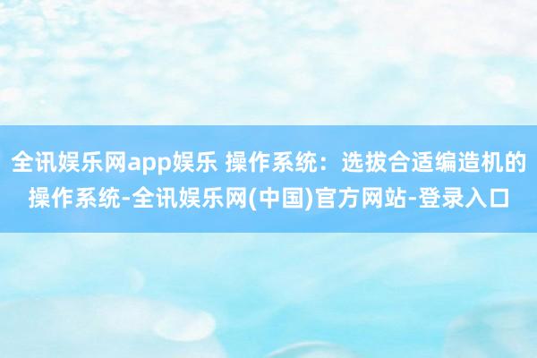 全讯娱乐网app娱乐 操作系统：选拔合适编造机的操作系统-全讯娱乐网(中国)官方网站-登录入口