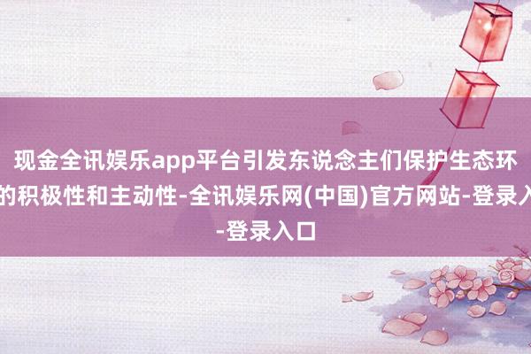 现金全讯娱乐app平台引发东说念主们保护生态环境的积极性和主动性-全讯娱乐网(中国)官方网站-登录入口