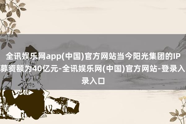 全讯娱乐网app(中国)官方网站当今阳光集团的IPO募资额为40亿元-全讯娱乐网(中国)官方网站-登录入口